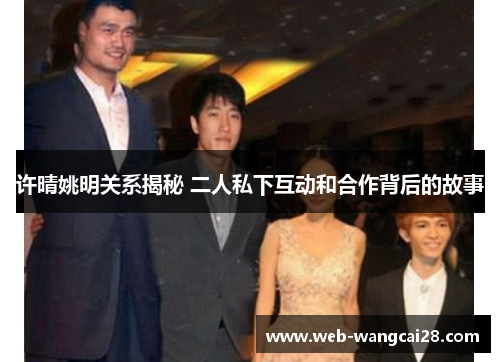 许晴姚明关系揭秘 二人私下互动和合作背后的故事